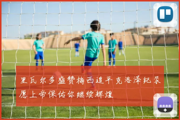 里瓦尔多盛赞梅西追平克洛泽纪录愿上帝保佑你继续辉煌