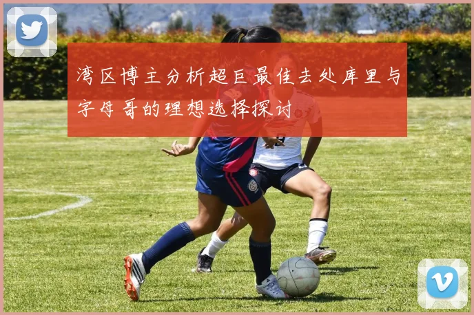 湾区博主分析超巨最佳去处库里与字母哥的理想选择探讨