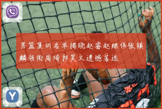 男篮集训名单揭晓赵睿赵继伟张镇麟领衔周琦郭昊文遗憾落选