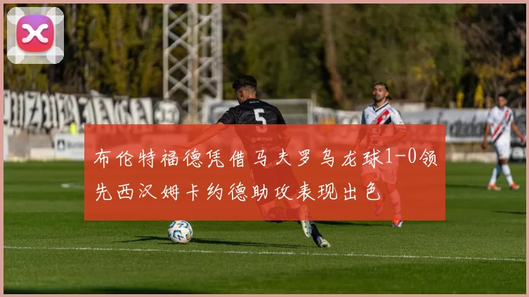 布伦特福德凭借马夫罗乌龙球1-0领先西汉姆卡约德助攻表现出色