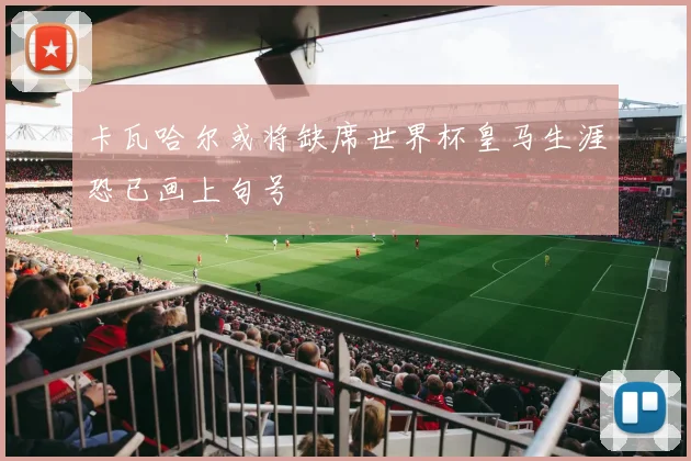 卡瓦哈尔或将缺席世界杯皇马生涯恐已画上句号