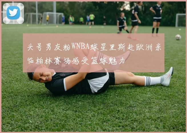 头号男友粉WNBA球星里斯赴欧洲亲临柏林赛场感受篮球魅力