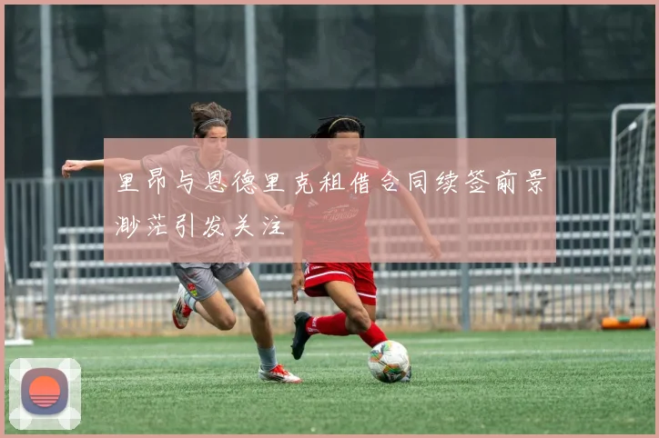 里昂与恩德里克租借合同续签前景渺茫引发关注