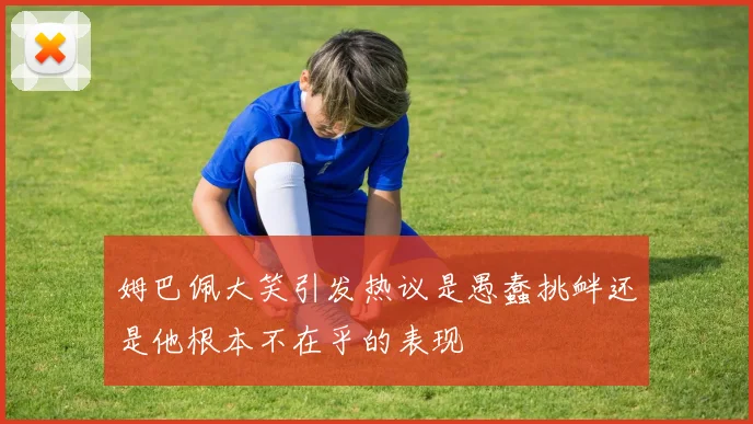 姆巴佩大笑引发热议是愚蠢挑衅还是他根本不在乎的表现