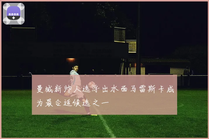 曼城新帅人选浮出水面马雷斯卡成为最合适候选之一