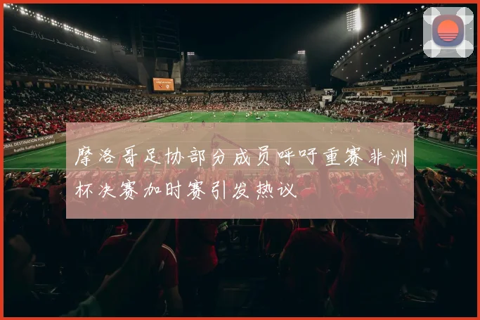 摩洛哥足协部分成员呼吁重赛非洲杯决赛加时赛引发热议