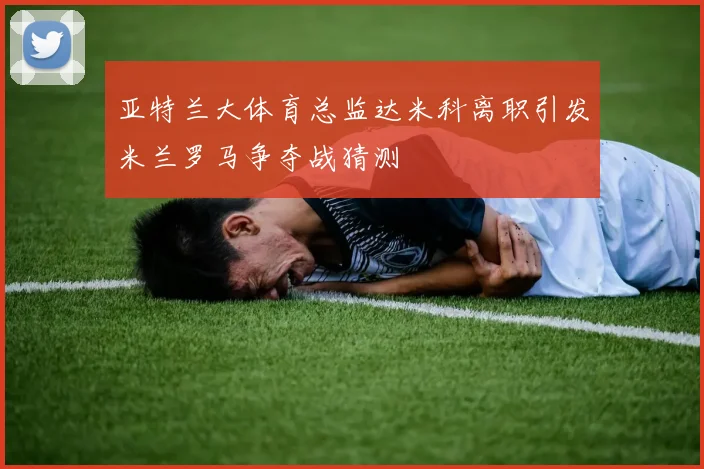 亚特兰大体育总监达米科离职引发米兰罗马争夺战猜测