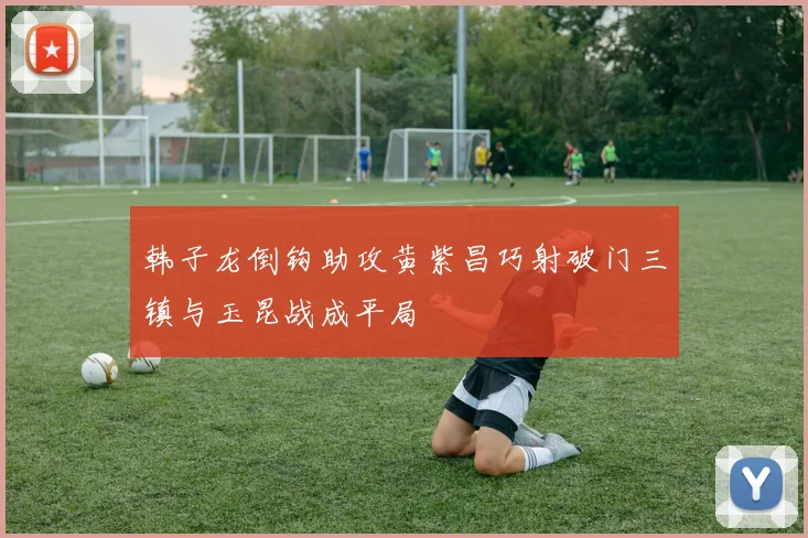 韩子龙倒钩助攻黄紫昌巧射破门三镇与玉昆战成平局