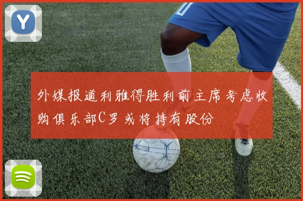 外媒报道利雅得胜利前主席考虑收购俱乐部C罗或将持有股份