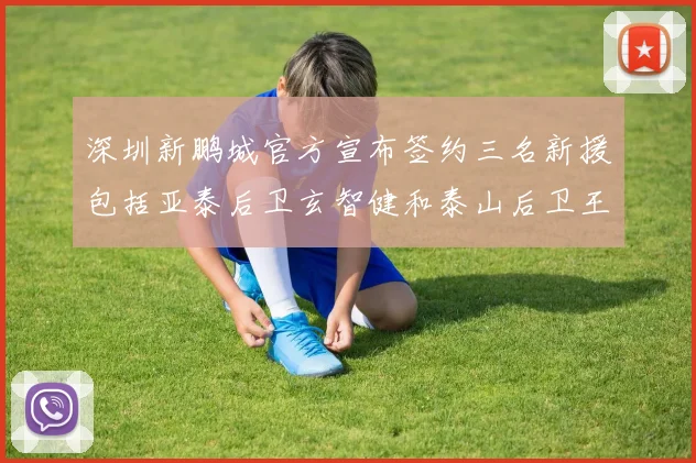 深圳新鹏城官方宣布签约三名新援包括亚泰后卫玄智健和泰山后卫王昱衡