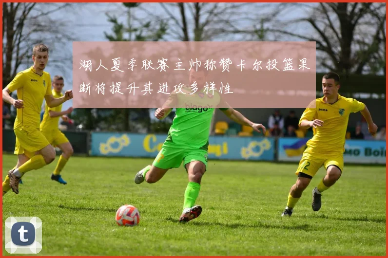 湖人夏季联赛主帅称赞卡尔投篮果断将提升其进攻多样性