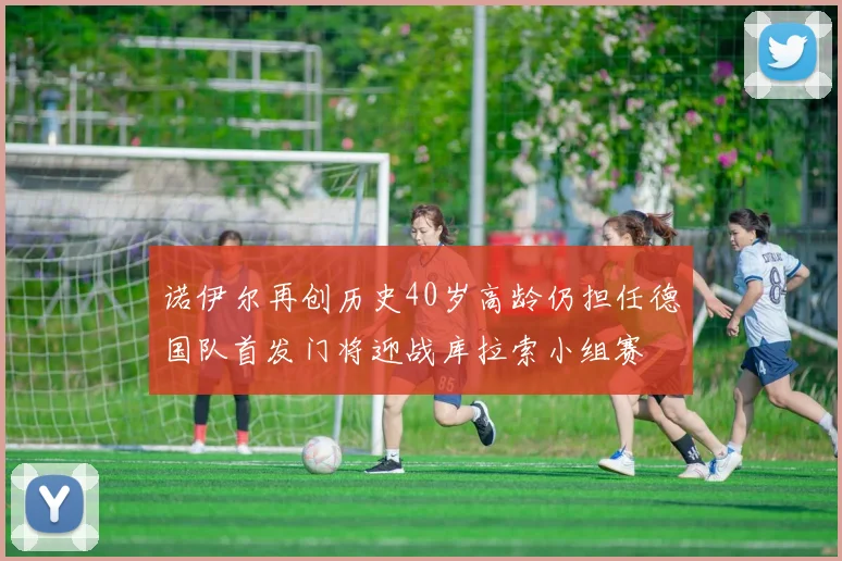 诺伊尔再创历史40岁高龄仍担任德国队首发门将迎战库拉索小组赛