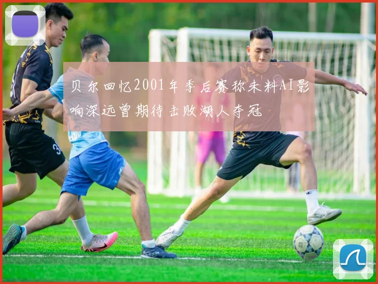 贝尔回忆2001年季后赛称未料AI影响深远曾期待击败湖人夺冠