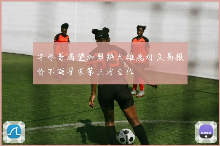 字母哥渴望加盟热火雄鹿对交易报价不满寻求第三方合作