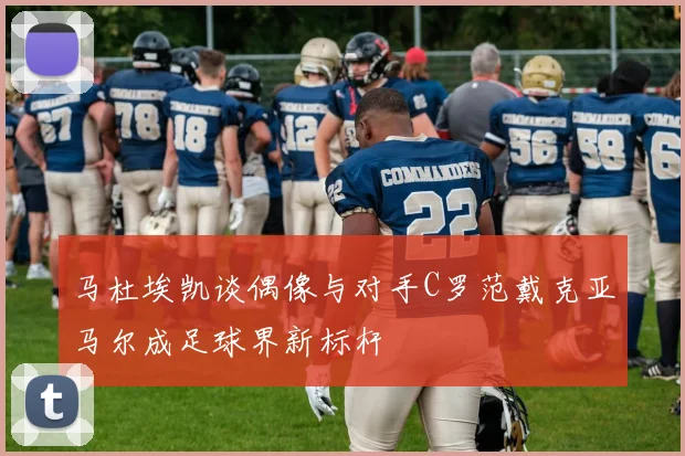 马杜埃凯谈偶像与对手C罗范戴克亚马尔成足球界新标杆