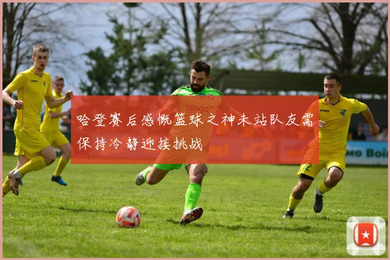 哈登赛后感慨篮球之神未站队友需保持冷静迎接挑战