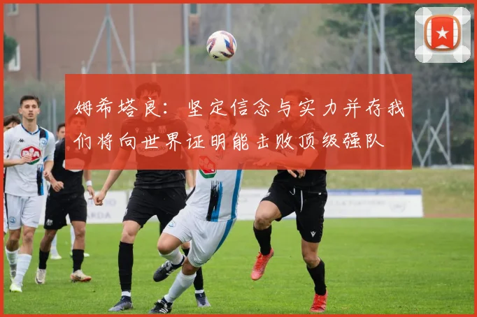 姆希塔良：坚定信念与实力并存我们将向世界证明能击败顶级强队