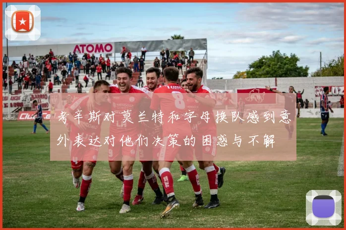 考辛斯对莫兰特和字母换队感到意外表达对他们决策的困惑与不解